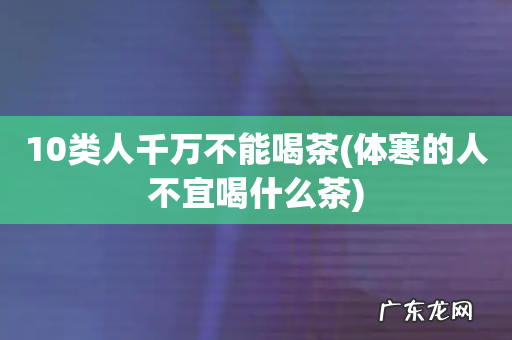 体寒的人不宜喝什么茶 10类人千万不能喝茶