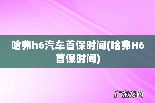 哈弗H6首保时间 哈弗h6汽车首保时间