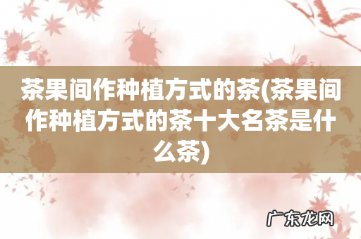 茶果间作种植方式的茶十大名茶是什么茶 茶果间作种植方式的茶