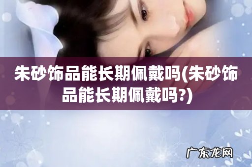 朱砂饰品能长期佩戴吗? 朱砂饰品能长期佩戴吗