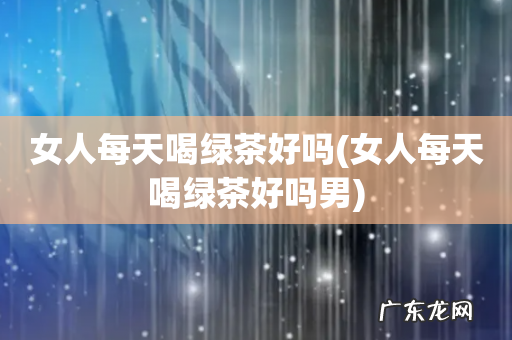 女人每天喝绿茶好吗男 女人每天喝绿茶好吗