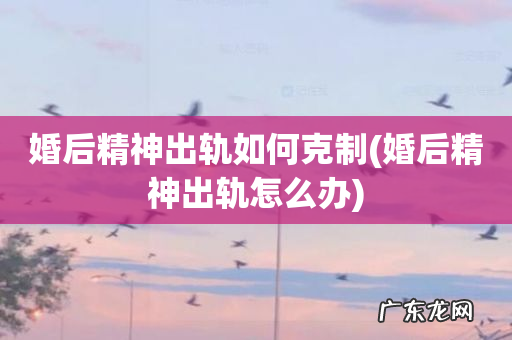 婚后精神出轨怎么办 婚后精神出轨如何克制