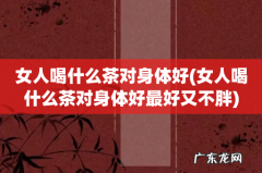 女人喝什么茶对身体好最好又不胖 女人喝什么茶对身体好