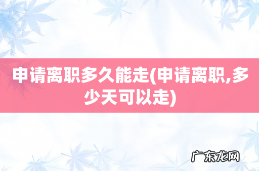 申请离职,多少天可以走 申请离职多久能走