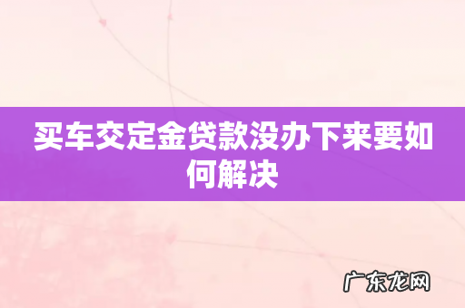 买车交定金贷款没办下来要如何解决