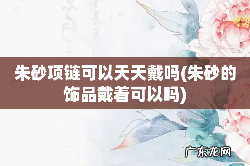 朱砂的饰品戴着可以吗 朱砂项链可以天天戴吗