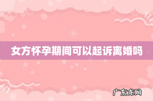 女方怀孕期间可以起诉离婚吗