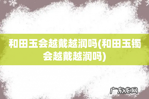 和田玉镯会越戴越润吗 和田玉会越戴越润吗