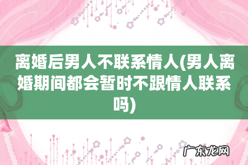 男人离婚期间都会暂时不跟情人联系吗 离婚后男人不联系情人