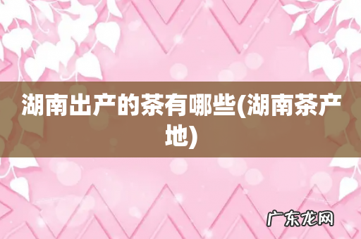 湖南茶产地 湖南出产的茶有哪些