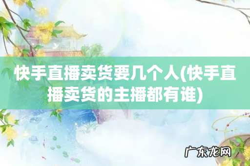 快手直播卖货的主播都有谁 快手直播卖货要几个人