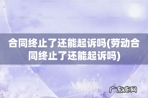 劳动合同终止了还能起诉吗 合同终止了还能起诉吗