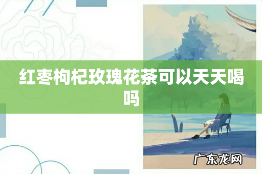 红枣枸杞玫瑰花茶可以天天喝吗