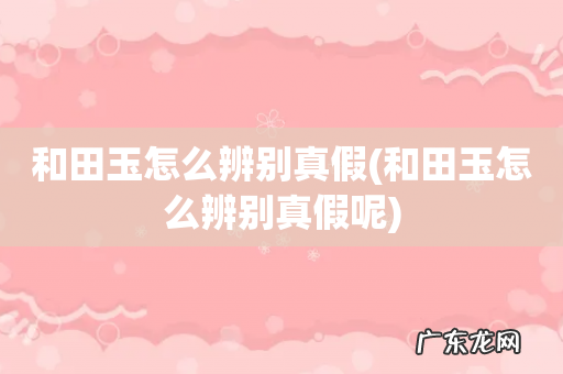 和田玉怎么辨别真假呢 和田玉怎么辨别真假