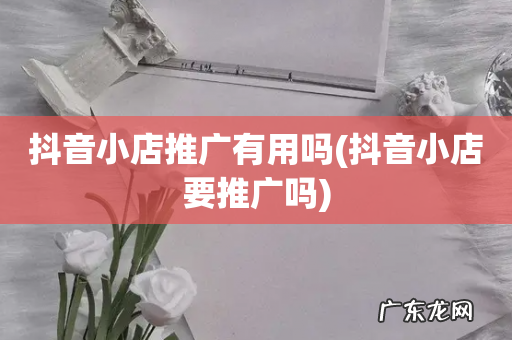 抖音小店要推广吗 抖音小店推广有用吗