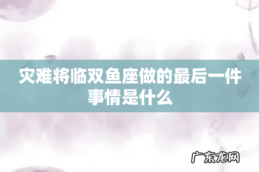 灾难将临双鱼座做的最后一件事情是什么