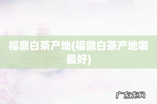 福鼎白茶产地哪最好 福鼎白茶产地