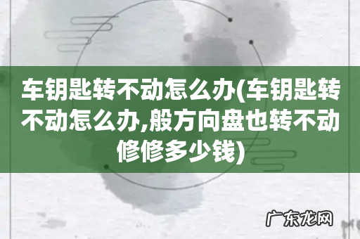 车钥匙转不动怎么办,般方向盘也转不动修修多少钱 车钥匙转不动怎么办
