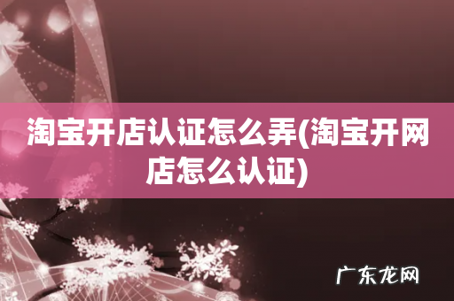 淘宝开网店怎么认证 淘宝开店认证怎么弄