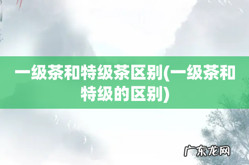 一级茶和特级的区别 一级茶和特级茶区别
