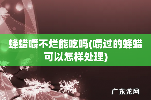 嚼过的蜂蜡可以怎样处理 蜂蜡嚼不烂能吃吗