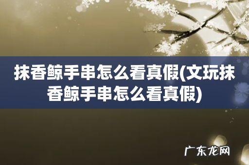 文玩抹香鲸手串怎么看真假 抹香鲸手串怎么看真假