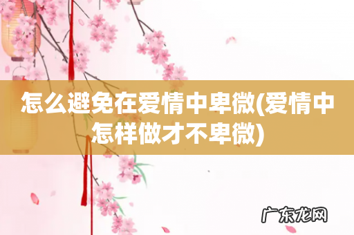 爱情中怎样做才不卑微 怎么避免在爱情中卑微