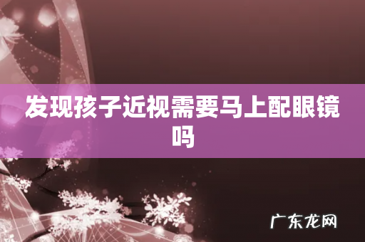 发现孩子近视需要马上配眼镜吗