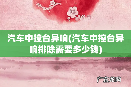 汽车中控台异响排除需要多少钱 汽车中控台异响