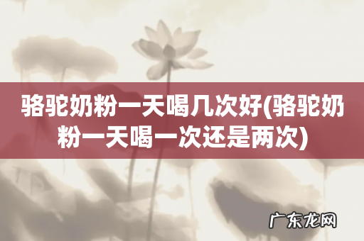 骆驼奶粉一天喝一次还是两次 骆驼奶粉一天喝几次好