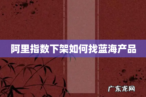 阿里指数下架如何找蓝海产品