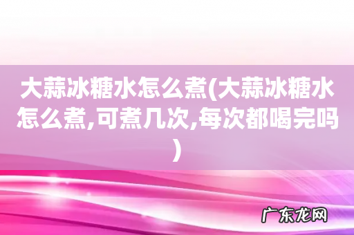 大蒜冰糖水怎么煮,可煮几次,每次都喝完吗 大蒜冰糖水怎么煮