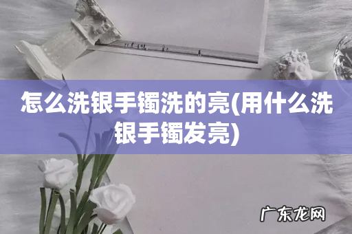 用什么洗银手镯发亮 怎么洗银手镯洗的亮