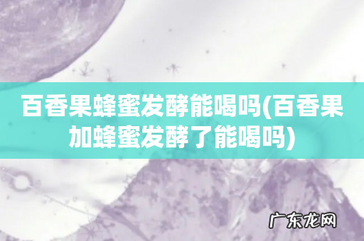 百香果加蜂蜜发酵了能喝吗 百香果蜂蜜发酵能喝吗