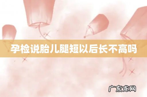 孕检说胎儿腿短以后长不高吗