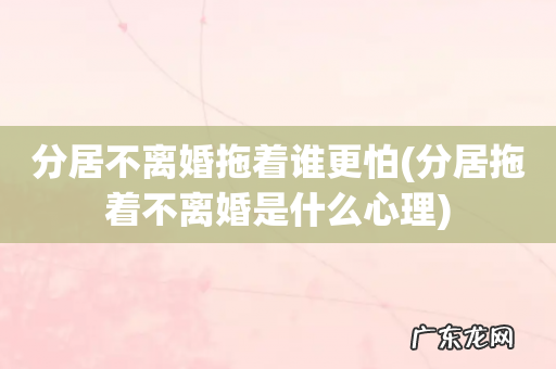 分居拖着不离婚是什么心理 分居不离婚拖着谁更怕