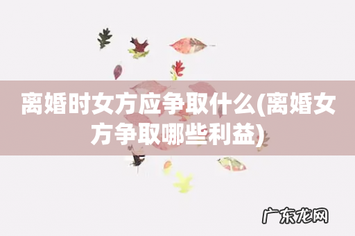 离婚女方争取哪些利益 离婚时女方应争取什么