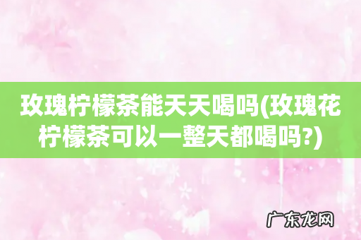 玫瑰花柠檬茶可以一整天都喝吗? 玫瑰柠檬茶能天天喝吗