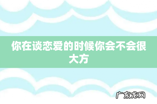 你在谈恋爱的时候你会不会很大方