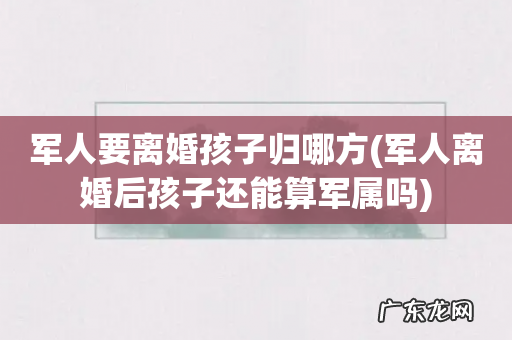 军人离婚后孩子还能算军属吗 军人要离婚孩子归哪方
