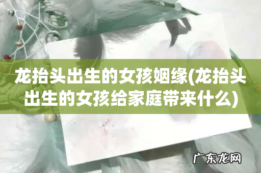 龙抬头出生的女孩给家庭带来什么 龙抬头出生的女孩姻缘