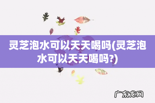 灵芝泡水可以天天喝吗? 灵芝泡水可以天天喝吗