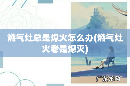 燃气灶火老是熄灭 燃气灶总是熄火怎么办