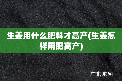 生姜怎样用肥高产 生姜用什么肥料才高产