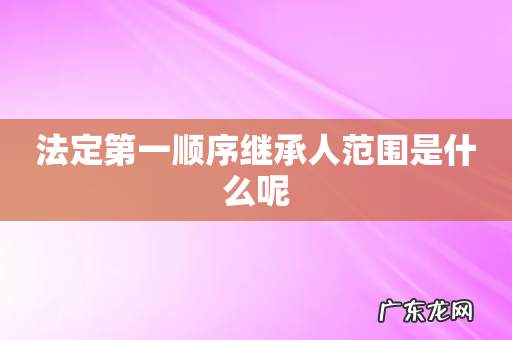法定第一顺序继承人范围是什么呢