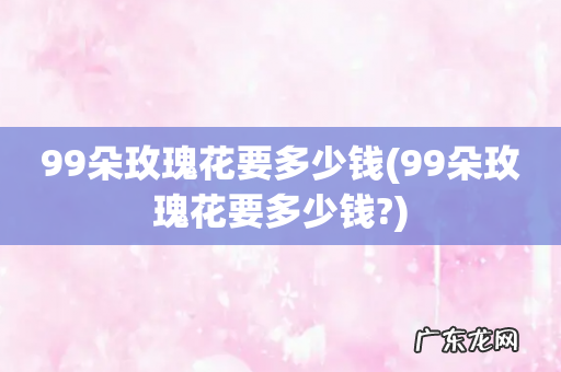 99朵玫瑰花要多少钱? 99朵玫瑰花要多少钱