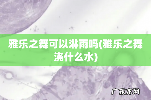 雅乐之舞浇什么水 雅乐之舞可以淋雨吗