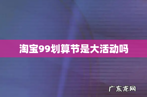 淘宝99划算节是大活动吗