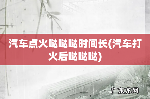 汽车打火后哒哒哒 汽车点火哒哒哒时间长