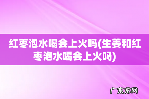 生姜和红枣泡水喝会上火吗 红枣泡水喝会上火吗